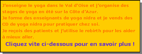 Zone de Texte: Jenseigne le yoga dans le Val d'Oise et jorganise des stages de yoga en t sur la Cte dAzur. Je forme des enseignants de yoga nidra et je vends des CD de yoga nidra pour pratiquer chez soi. Je reois des patients et jutilise le rebirth pour les aider  mieux aller.Cliquez vite ci-dessous pour en savoir plus !