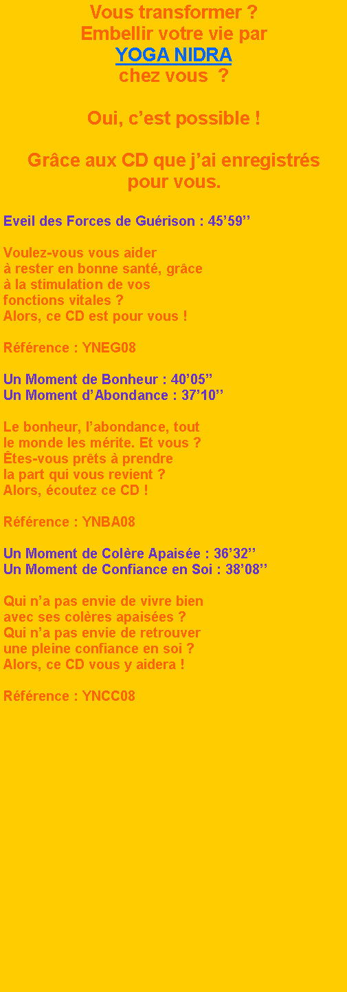 Zone de Texte: Vous transformer ?Embellir votre vie parYOGA NIDRAchez vous  ?Oui, cest possible !Grce aux CD que jai enregistrs pour vous.Eveil des Forces de Gurison : 4559Voulez-vous vous aider   rester en bonne sant, grce  la stimulation de vos fonctions vitales ? Alors, ce CD est pour vous !Rfrence : YNEG08Un Moment de Bonheur : 4005Un Moment dAbondance : 3710Le bonheur, labondance, tout le monde les mrite. Et vous ?tes-vous prts  prendre la part qui vous revient ?Alors, coutez ce CD !Rfrence : YNBA08Un Moment de Colre Apaise : 3632Un Moment de Confiance en Soi : 3808Qui na pas envie de vivre bien avec ses colres apaises ? Qui na pas envie de retrouver une pleine confiance en soi ?Alors, ce CD vous y aidera !Rfrence : YNCC08