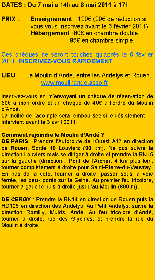 Zone de Texte: Dates : Du 7 mai  14h au 8 mai 2011  17h PRIX :	Enseignement : 120 (20 de rduction si                 vous vous inscrivez avant le 6 fvrier 2011)		Hbergement :	80 en chambre double				      95 en chambre simple.Ces chques ne seront touchs quaprs le 6 fvrier 2011. INSCRIVEZ-VOUS RAPIDEMENT.LIEU :    Le Moulin dAnd, entre les Andlys et Rouen.		      www.moulinande.asso.fr Inscrivez-vous en menvoyant un chque de rservation de 60  mon ordre et un chque de 40  lordre du Moulin dAnd. La moiti de lacompte sera rembourse si le dsistement intervient avant le 3 avril 2011. Comment rejoindre le Moulin dAnd ?DE PARIS : Prendre l'Autoroute de l'Ouest A13 en direction de Rouen. Sortie 18 Louviers (90 km). Ne pas suivre la direction Louviers mais se diriger  droite et prendre la RN15 sur la gauche (direction : Pont de l'Arche). 4 km plus loin, tourner compltement  droite pour Saint-Pierre-du-Vauvray.En bas de la cte, tourner  droite, passer sous la voie ferre, les deux ponts sur la Seine. Au premier feu tricolore, tourner  gauche puis  droite jusqu'au Moulin (800 m).DE CERGY : Prendre la RN14 en direction de Rouen puis la RD125 en direction des Andelys. Au Petit Andelys, suivre la direction Romilly, Muids, And. Au feu tricolore d'And, tourner  droite, rue des Glycines, et prendre la rue du Moulin  droite.