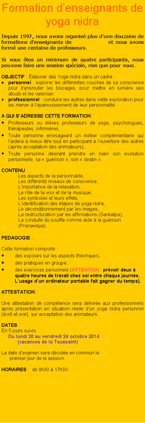 Zone de Texte: Formation denseignants de yoga nidraDepuis 1997, nous avons organis plus dune douzaine de formations denseignants de               et nous avons form une centaine de professeurs. Si vous tes un minimum de quatre participants, nous pouvons faire une session spciale, rien que pour vous.OBJECTIF : laborer des Yoga nidra dans un cadre : personnel : explorer les diffrentes couches de sa conscience pour transmuter les blocages, pour mettre en lumire ses atouts et les valoriser,professionnel : conduire les autres dans cette exploration pour les mener  lpanouissement de leur personnalit.A QUI SADRESSE CETTE FORMATION :Professeurs ou lves professeurs de yoga, psychologues, thrapeutes, infirmires,Toute personne envisageant un mtier complmentaire qui laidera  mieux tre tout en participant  louverture des autres (aprs acceptation des animateurs),Toute personne dsirant prendre en main son volution personnelle, sa  gurison , son  destin .CONTENU :Les aspects de la personnalit,Les diffrents niveaux de conscience,Limportance de la relaxation,Le rle de la voix et de la musique,Les symboles et leurs effets,Lidentification des tapes de yoga nidra,Le dconditionnement par les images,La restructuration par les affirmations (Sankalpa),La conduite du souffle comme aide  la gurison (Pranavidya).PEDAGOGIE :Cette formation comporte :des exposs sur les aspects thoriques,des pratiques en groupe,des exercices personnels (ATTENTION : prvoir deux  quatre heures de travail chez soi entre chaque journe. Lusage dun ordinateur portable fait gagner du temps).ATTESTATION :Une attestation de comptence sera dlivre aux professionnels aprs prsentation en situation relle dun yoga nidra personnel (crit et oral), sur acceptation des animateurs.DATES :  En 5 jours suivis :     Du lundi 20 au vendredi 24 octobre 2014            (vacances de la Toussaint)     La date dexamen sera dcide en commun le       premier jour de la session.           HORAIRES :  de 9h30  17h30.